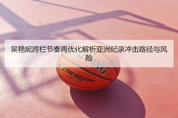 吴艳妮跨栏节奏再优化解析亚洲纪录冲击路径与风险